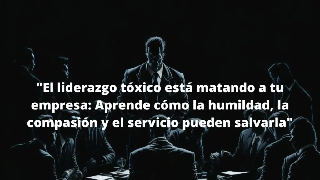 El liderazgo tóxico está matando a tu empresa: Aprende cómo la humildad, la compasión y el servicio pueden salvarla